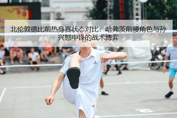 北伦敦德比前热身赛状态对比：哈弗茨前腰角色与孙兴慜中锋的战术博弈